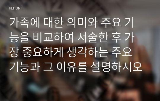 가족에 대한 의미와 주요 기능을 비교하여 서술한 후 가장 중요하게 생각하는 주요 기능과 그 이유를 설명하시오