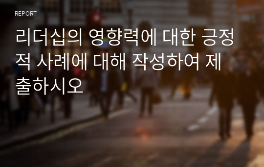 리더십의 영향력에 대한 긍정적 사례에 대해 작성하여 제출하시오