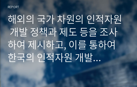 해외의 국가 차원의 인적자원 개발 정책과 제도 등을 조사하여 제시하고, 이를 통하여 한국의 인적자원 개발 정책과 제도에 적용할 수 있는 제도 등을 조사하여 제시하고, 이를 통하여 한국의 인적자원 개발 정책과 제도에 적용할 수 있는 방법을 제시하시오