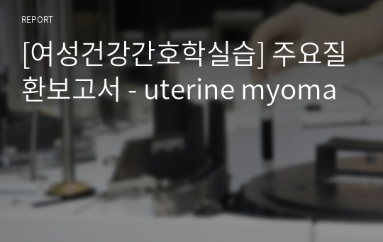 [여성건강간호학실습] 주요질환보고서 - uterine myoma