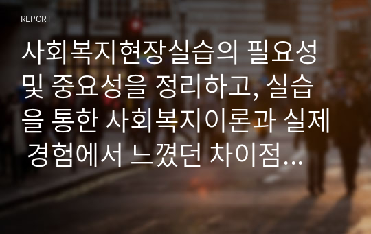 사회복지현장실습의 필요성 및 중요성을 정리하고, 실습을 통한 사회복지이론과 실제 경험에서 느꼈던 차이점에 대한 의견을 제시하시오.