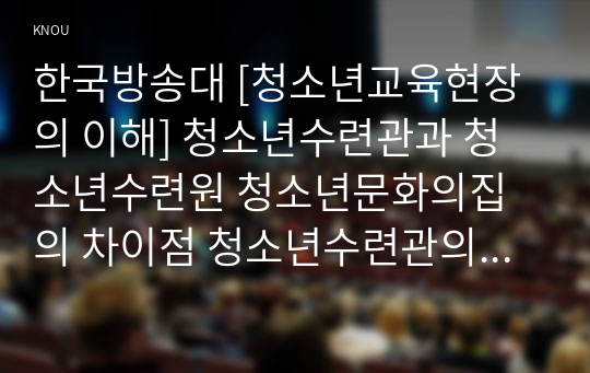 한국방송대 [청소년교육현장의 이해] 청소년수련관과 청소년수련원 청소년문화의집의 차이점 청소년수련관의 주요 기능과 청소년수련관에 종사하는 청소년지도자로서 갖추어야 할 자질과 특성에 대해 논하시오1