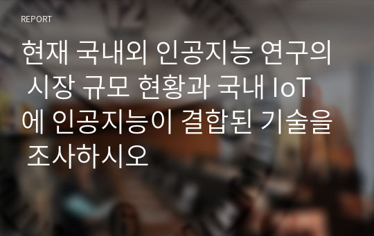 현재 국내외 인공지능 연구의 시장 규모 현황과 국내 IoT에 인공지능이 결합된 기술을 조사하시오