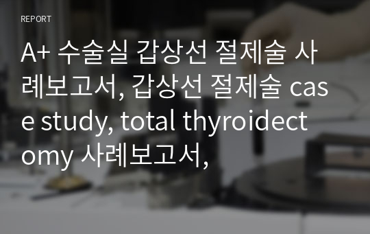 A+ 수술실 갑상선 절제술 사례보고서, 갑상선 절제술 case study, total thyroidectomy 사례보고서,