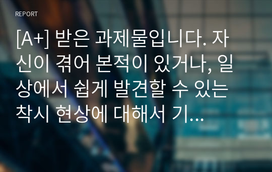 [A+] 받은 과제물입니다. 자신이 겪어 본적이 있거나, 일상에서 쉽게 발견할 수 있는 착시 현상에 대해서 기술하고, 관련된 지각 및 감각 이론에 대해서 논하시오.