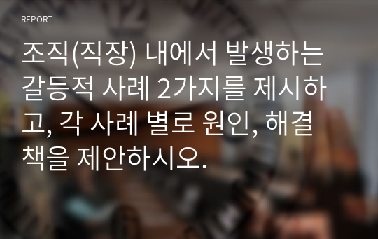 조직(직장) 내에서 발생하는 갈등적 사례 2가지를 제시하고, 각 사례 별로 원인, 해결책을 제안하시오.