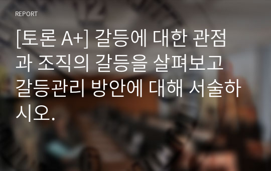 [토론 A+] 갈등에 대한 관점과 조직의 갈등을 살펴보고 갈등관리 방안에 대해 서술하시오.