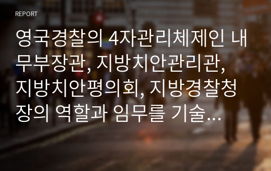 영국경찰의 4자관리체제인 내무부장관, 지방치안관리관, 지방치안평의회, 지방경찰청장의 역할과 임무를 기술하고 특히 지방경찰청장이 중앙정부로부터 독립성을 유지할 수 있는 배경을 설명하시오