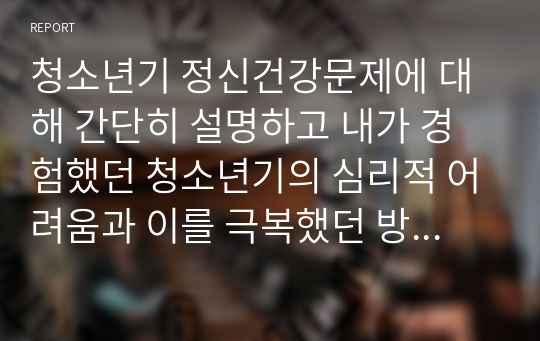 청소년기 정신건강문제에 대해 간단히 설명하고 내가 경험했던 청소년기의 심리적 어려움과 이를 극복했던 방법을 기술하시오