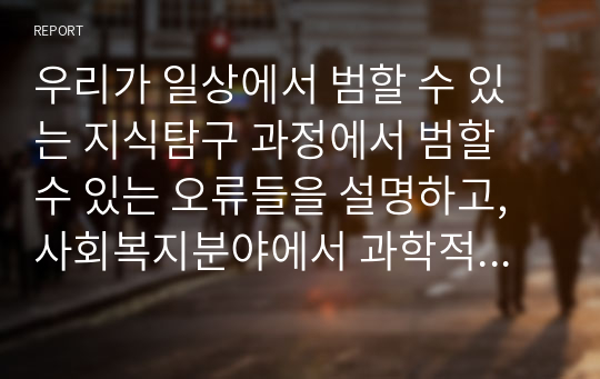 우리가 일상에서 범할 수 있는 지식탐구 과정에서 범할 수 있는 오류들을 설명하고, 사회복지분야에서 과학적 지식탐구의 자세를 가져야하는 이유에 대해서 논하시오