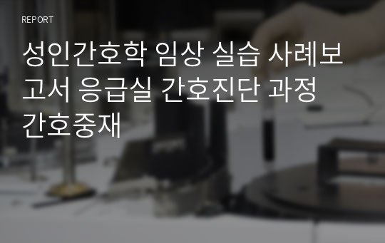 성인간호학 임상 실습 사례보고서 응급실 간호진단 과정 간호중재