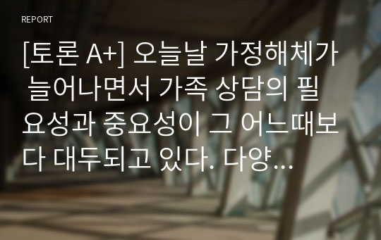 [토론 A+] 오늘날 가정해체가 늘어나면서 가족 상담의 필요성과 중요성이 그 어느때보다 대두되고 있다. 다양한 가족 상담 기법 중에서 어떠한 이론으로 가족상담을 접목시키는 것이 가장 좋은 것인지 본인의 상황과 연결시켜 가장 도움을 많이 받을 수 있는 이론은 무엇인지 왜 그러한지에 대하여 자신의 의견을 적어보세요.