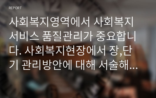 사회복지영역에서 사회복지서비스 품질관리가 중요합니다. 사회복지현장에서 장,단기 관리방안에 대해 서술해보세요.