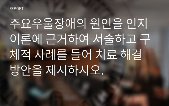 주요우울장애의 원인을 인지이론에 근거하여 서술하고 구체적 사례를 들어 치료 해결방안을 제시하시오.