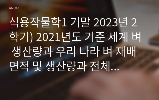 식용작물학1 기말 2023년 2학기) 2021년도 기준 세계 벼 생산량과 우리 나라 벼 재배면적 및 생산량과 전체 소비량을 조사 분석하고 앞으로의 대책에 대해 논하시오, 벼의 기상생태형에 따른 국내 육성 벼 장려품종을 분류하고, 재배적 특성을 설명하시오