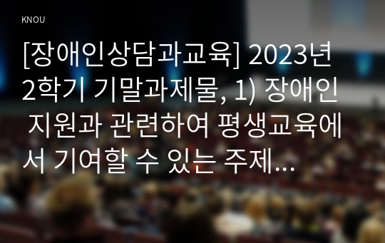 [장애인상담과교육] 2023년 2학기 기말과제물, 1) 장애인 지원과 관련하여 평생교육에서 기여할 수 있는 주제를 선정한 후, 선정의 이유와 근거를 구체적으로 제시합니다. 2) 1번에서 다룬 주제와 관련된 법규와 실제 평생교육 사례를 찾아 소개하십시오