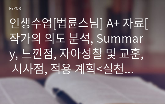 인생수업[법륜스님] A+ 자료[작가의 의도 분석, Summary, 느낀점, 자아성찰 및 교훈, 시사점, 적용 계획&lt;실천사항 - 나에게 어떻게 적용할 것인가&gt;, 주관적인 생각 및 평가, 생각에 대한 이유&lt;Why?&gt;, 결론&lt;긍정평가 or 아쉬운점&gt;, 인상깊었던 문장 등)