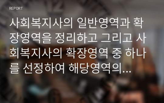 사회복지사의 일반영역과 확장영역을 정리하고 그리고 사회복지사의 확장영역 중 하나를 선정하여 해당영역의 업무를 잘 수행하기 위한 사회복지사의 역량에는 어떤 것이 있는지 자신의 생각을 제시하시오