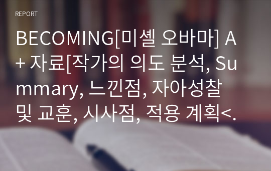 BECOMING[미셸 오바마] A+ 자료[작가의 의도 분석, Summary, 느낀점, 자아성찰 및 교훈, 시사점, 적용 계획&lt;실천사항 - 나에게 어떻게 적용할 것인가&gt;, 주관적인 생각 및 평가, 생각에 대한 이유&lt;Why?&gt;, 결론&lt;긍정평가 or 아쉬운점&gt;, 인상깊었던 문장 등)