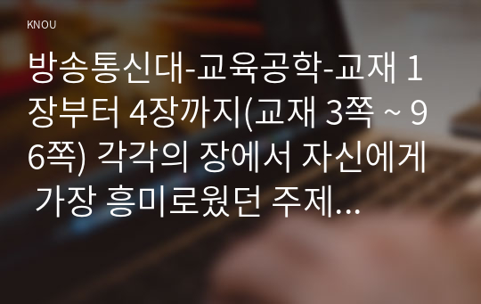 방송통신대-교육공학-교재 1장부터 4장까지(교재 3쪽 ~ 96쪽) 각각의 장에서 자신에게 가장 흥미로웠던 주제를 하나씩 선정하고(총 4개의 주제), 각각의 주제에 관한 핵심내용을 요약 정리하시오. 그리고 각각의 내용을 이후에 자신이 어떤 상황에서 어떻게 적용할 수 있을 것인지를 제안하시오.