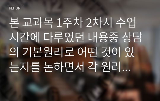 본 교과목 1주차 2차시 수업시간에 다루었던 내용중 상담의 기본원리로 어떤 것이 있는지를 논하면서 각 원리별로 자신이 학습하여 이해한 바를 비교하는 식으로 진술하여 제출하시오