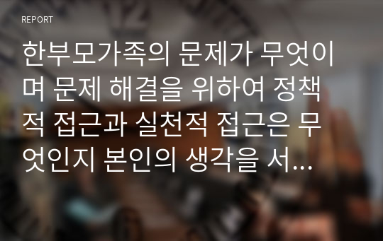 한부모가족의 문제가 무엇이며 문제 해결을 위하여 정책적 접근과 실천적 접근은 무엇인지 본인의 생각을 서술하시오. 기존의 정책이나 접근이 아닌 본인의 생각으로 제시해야 합니다