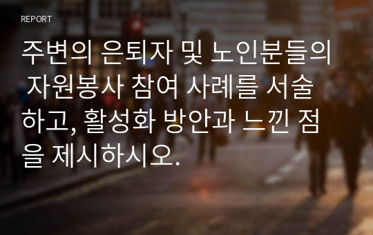 주변의 은퇴자 및 노인분들의 자원봉사 참여 사례를 서술하고, 활성화 방안과 느낀 점을 제시하시오.