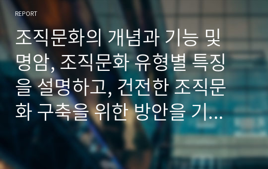 조직문화의 개념과 기능 및 명암, 조직문화 유형별 특징을 설명하고, 건전한 조직문화 구축을 위한 방안을 기술하시오