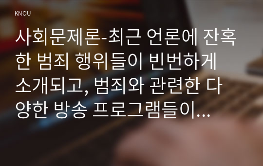 사회문제론-최근 언론에 잔혹한 범죄 행위들이 빈번하게 소개되고, 범죄와 관련한 다양한 방송 프로그램들이 방영되는 등, 범죄에 대한 사회의 관심이 높아지고 있다. 교재 11장 “범죄문제”를 비롯해 여러 자료들을 참고하여 ① 최근 범죄를 다루는 기사, 방송 프로그램들이 어떠한 유형의 범죄를 어떠한 방식으로 다루는지 묘사하고, ② 잔혹한 범죄의 원인을 범죄자 개