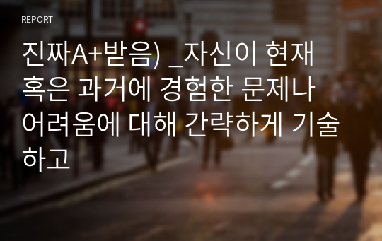 진짜A+받음) _자신이 현재 혹은 과거에 경험한 문제나 어려움에 대해 간략하게 기술하고