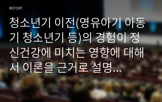 청소년기 이전(영유아기 아동기 청소년기 등)의 경험이 정신건강에 미치는 영향에 대해서 이론을 근거로 설명하시고 자신의 청소년기 이전의 경험을 회고하여 예를 들어 설명하세요.