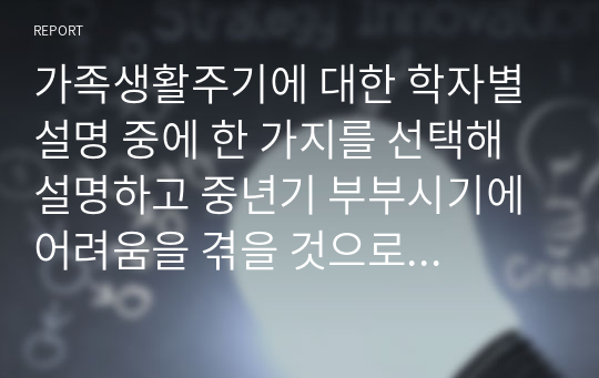 가족생활주기에 대한 학자별 설명 중에 한 가지를 선택해 설명하고 중년기 부부시기에 어려움을 겪을 것으로 예상되는 문제나 상담주제에 대해 생각해보고 자신의 의견을 서술하시오(가족상담 및 치료)