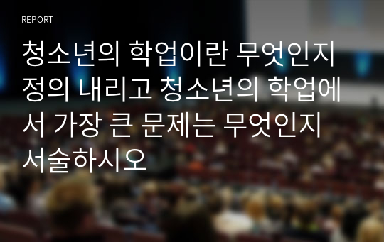 청소년의 학업이란 무엇인지 정의 내리고 청소년의 학업에서 가장 큰 문제는 무엇인지 서술하시오