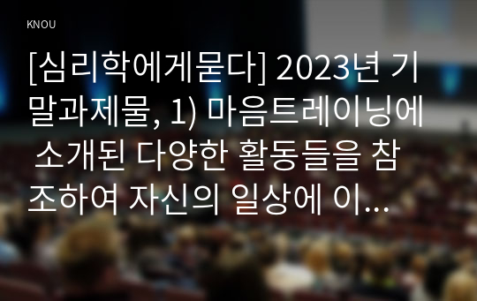 [심리학에게묻다] 2023년 기말과제물, 1) 마음트레이닝에 소개된 다양한 활동들을 참조하여 자신의 일상에 이러한 방법들을 적용해 본 후, 2) 그 중 3가지 방법을 적용한 내용과 결과를 구체적으로 제시하고, 3) 이러한 적용과정에서 배운점과 느낀점을 쓰시오