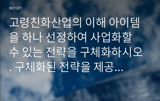 고령친화산업의 이해 아이템을 하나 선정하여 사업화할 수 있는 전략을 구체화하시오. 구체화된 전략을 제공한 양식에 맞게 사업계획서를 작성하시면 됩니다.