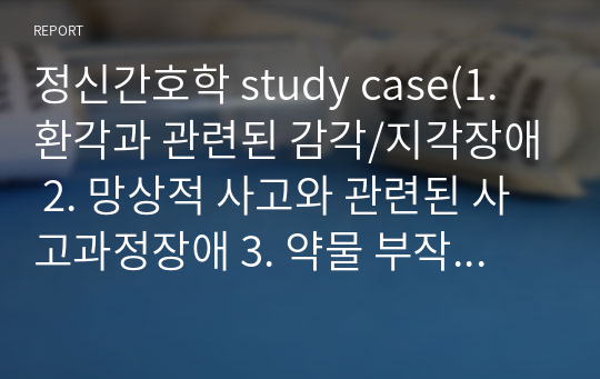 정신간호학 study case(1. 환각과 관련된 감각/지각장애 2. 망상적 사고와 관련된 사고과정장애 3. 약물 부작용과 관련된 변비)