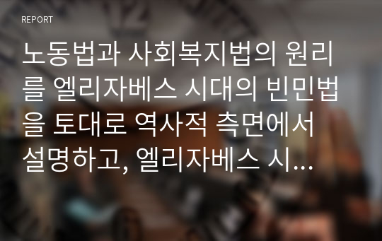 노동법과 사회복지법의 원리를 엘리자베스 시대의 빈민법을 토대로 역사적 측면에서 설명하고, 엘리자베스 시대의 빈민법과 현시대의 관련법의 특징을 비교하면서 공통점과 차이점을 도출하세요.