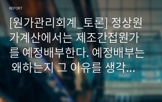 [원가관리회계_토론] 정상원가계산에서는 제조간접원가를 예정배부한다. 예정배부는 왜하는지 그 이유를 생각해보고 구체적인 예정배부절차에 대하여 토론하시오