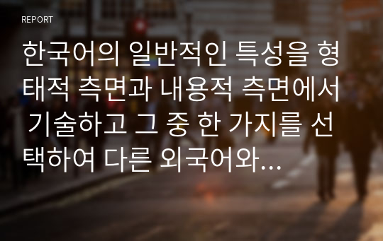 한국어의 일반적인 특성을 형태적 측면과 내용적 측면에서 기술하고 그 중 한 가지를 선택하여 다른 외국어와 비교 대조하여 설명하시오