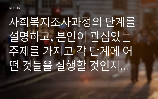 사회복지조사과정의 단계를 설명하고, 본인이 관심있는 주제를 가지고 각 단계에 어떤 것들을 실행할 것인지 자세히 설명하시오.