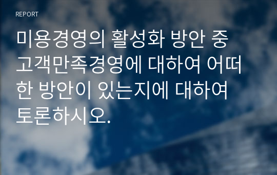 미용경영의 활성화 방안 중 고객만족경영에 대하여 어떠한 방안이 있는지에 대하여 토론하시오.