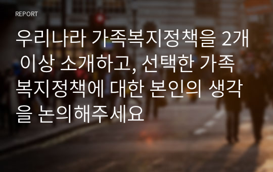 우리나라 가족복지정책을 2개 이상 소개하고, 선택한 가족복지정책에 대한 본인의 생각을 논의해주세요