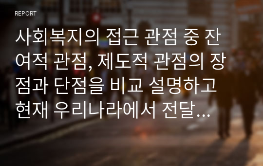 사회복지의 접근 관점 중 잔여적 관점, 제도적 관점의 장점과 단점을 비교 설명하고 현재 우리나라에서 전달되고 있는 잔여적 관점, 제도적 관점 각각의 사회복지 서비스와 관련하여 구체적인 예를 들어 설명하시오