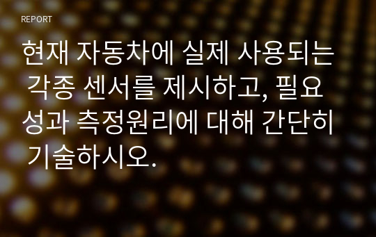 현재 자동차에 실제 사용되는 각종 센서를 제시하고, 필요성과 측정원리에 대해 간단히 기술하시오.