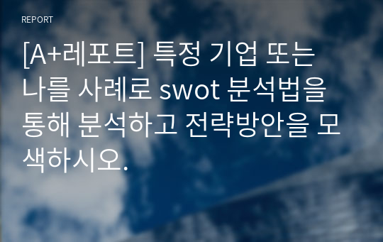 [A+레포트] 특정 기업 또는 나를 사례로 swot 분석법을 통해 분석하고 전략방안을 모색하시오.