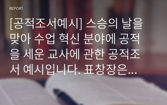 [공적조서예시] 스승의 날을 맞아 수업 혁신 분야에 공적을 세운 교사에 관한 공적조서 예시입니다. 표창장은 어마어마한 위력을 지니고 있습니다. 따라서 작성하기가 귀찮다고 해서 표창장을 절대 소홀히 여기지 마시길 바랍니다. 특히 공무원들의 경우 유공 표창은 형사 재판에서 집행유예로 감형이 되는 엄청난 힘을 가지고 있습니다.