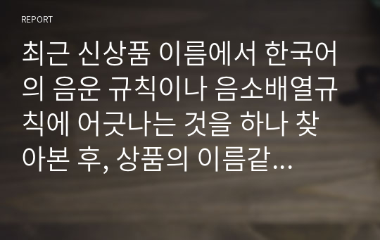 최근 신상품 이름에서 한국어의 음운 규칙이나 음소배열규칙에 어긋나는 것을 하나 찾아본 후, 상품의 이름같은 고유명사를 새로 지을 때 음운 규칙 파괴가 허용되도 좋은지 혹은 그래서는 안 되는지 토론해 봅시다. 2023년 위더스 언어학개론 A+ 토론입니다.