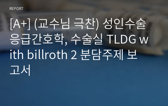 [A+] (교수님 극찬) 성인수술응급간호학, 수술실 TLDG with billroth 2 분담주제 보고서