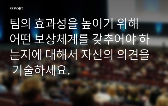 팀의 효과성을 높이기 위해 어떤 보상체계를 갖추어야 하는지에 대해서 자신의 의견을 기술하세요.