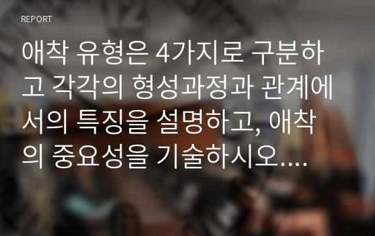 애착 유형은 4가지로 구분하고 각각의 형성과정과 관계에서의 특징을 설명하고, 애착의 중요성을 기술하시오. 이를 바탕으로 자신이나 주변 사람을 대상으로 친밀한 관계에서 보이는 특징을 포착하여 애착 유형을 분류하시오.